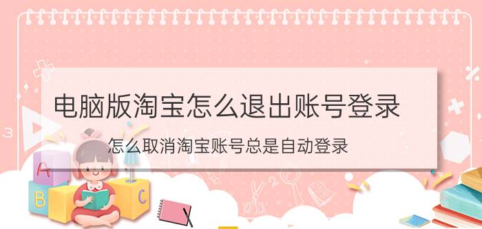 电脑版淘宝怎么退出账号登录 怎么取消淘宝账号总是自动登录？